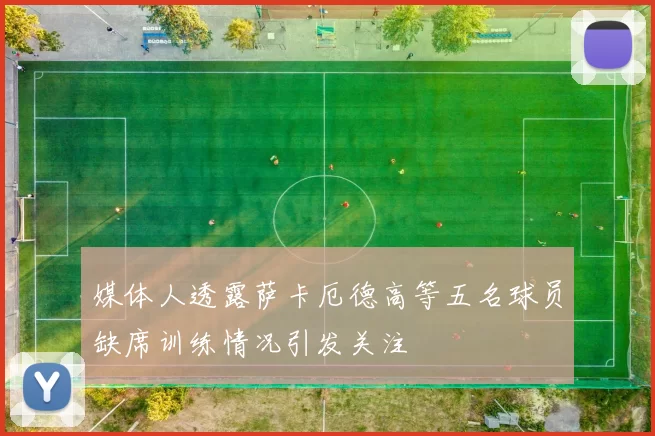 媒体人透露萨卡厄德高等五名球员缺席训练情况引发关注