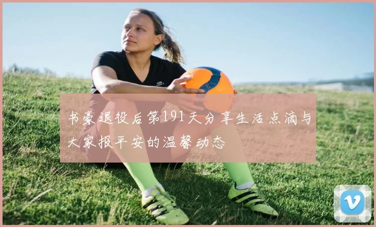 书豪退役后第191天分享生活点滴与大家报平安的温馨动态