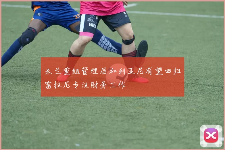 米兰重组管理层加利亚尼有望回归富拉尼专注财务工作