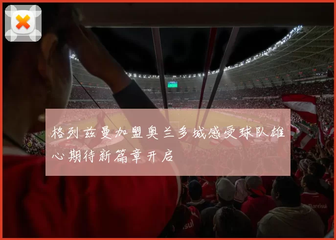 格列兹曼加盟奥兰多城感受球队雄心期待新篇章开启