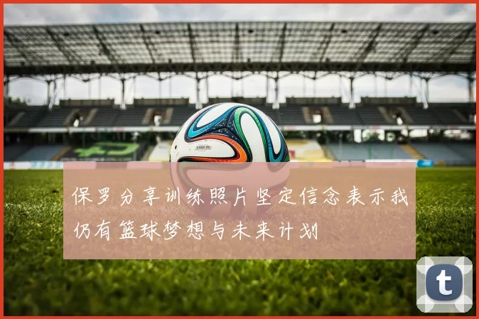 保罗分享训练照片坚定信念表示我仍有篮球梦想与未来计划