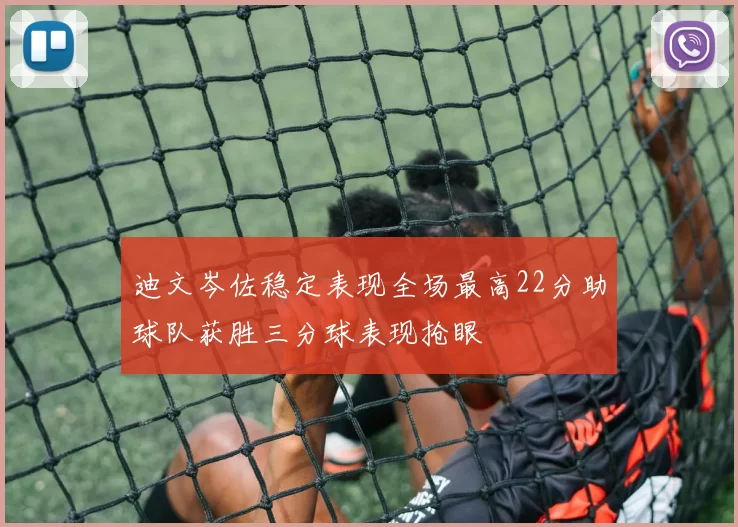 迪文岑佐稳定表现全场最高22分助球队获胜三分球表现抢眼
