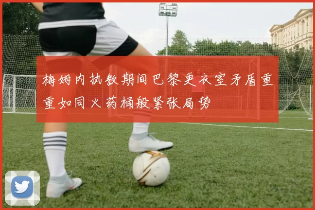 梅姆内执教期间巴黎更衣室矛盾重重如同火药桶般紧张局势