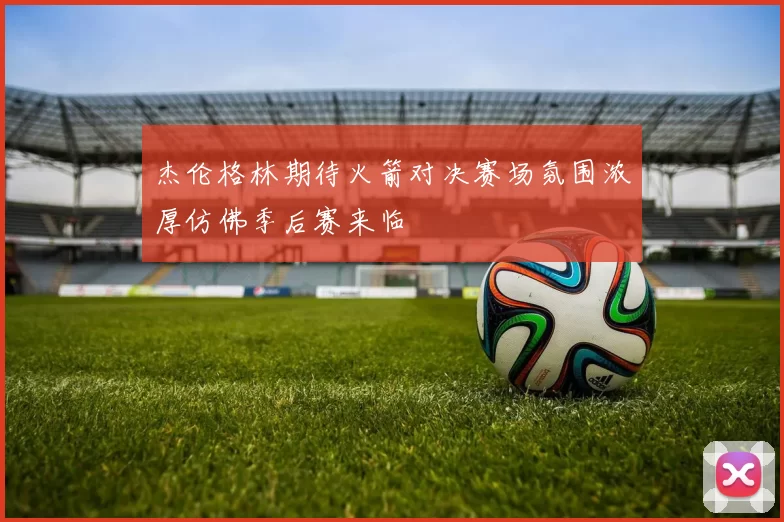 杰伦格林期待火箭对决赛场氛围浓厚仿佛季后赛来临