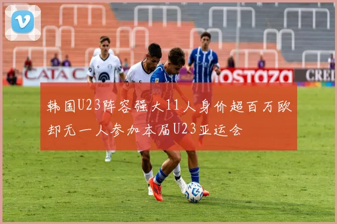 韩国U23阵容强大11人身价超百万欧却无一人参加本届U23亚运会