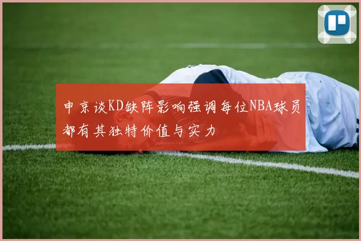 申京谈KD缺阵影响强调每位NBA球员都有其独特价值与实力