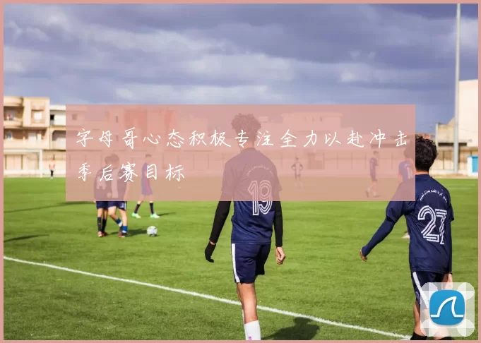 字母哥心态积极专注全力以赴冲击季后赛目标