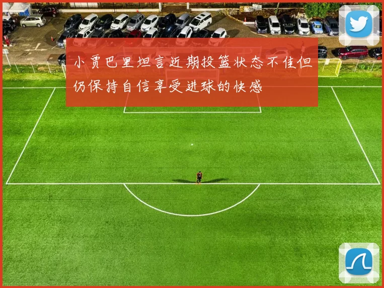 小贾巴里坦言近期投篮状态不佳但仍保持自信享受进球的快感