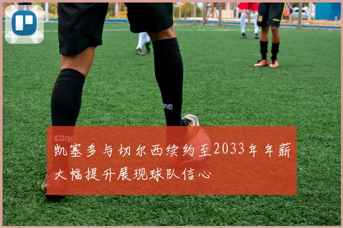凯塞多与切尔西续约至2033年年薪大幅提升展现球队信心