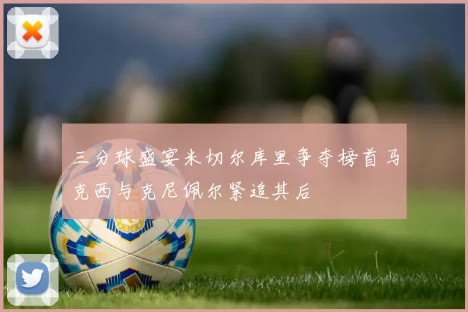 三分球盛宴米切尔库里争夺榜首马克西与克尼佩尔紧追其后